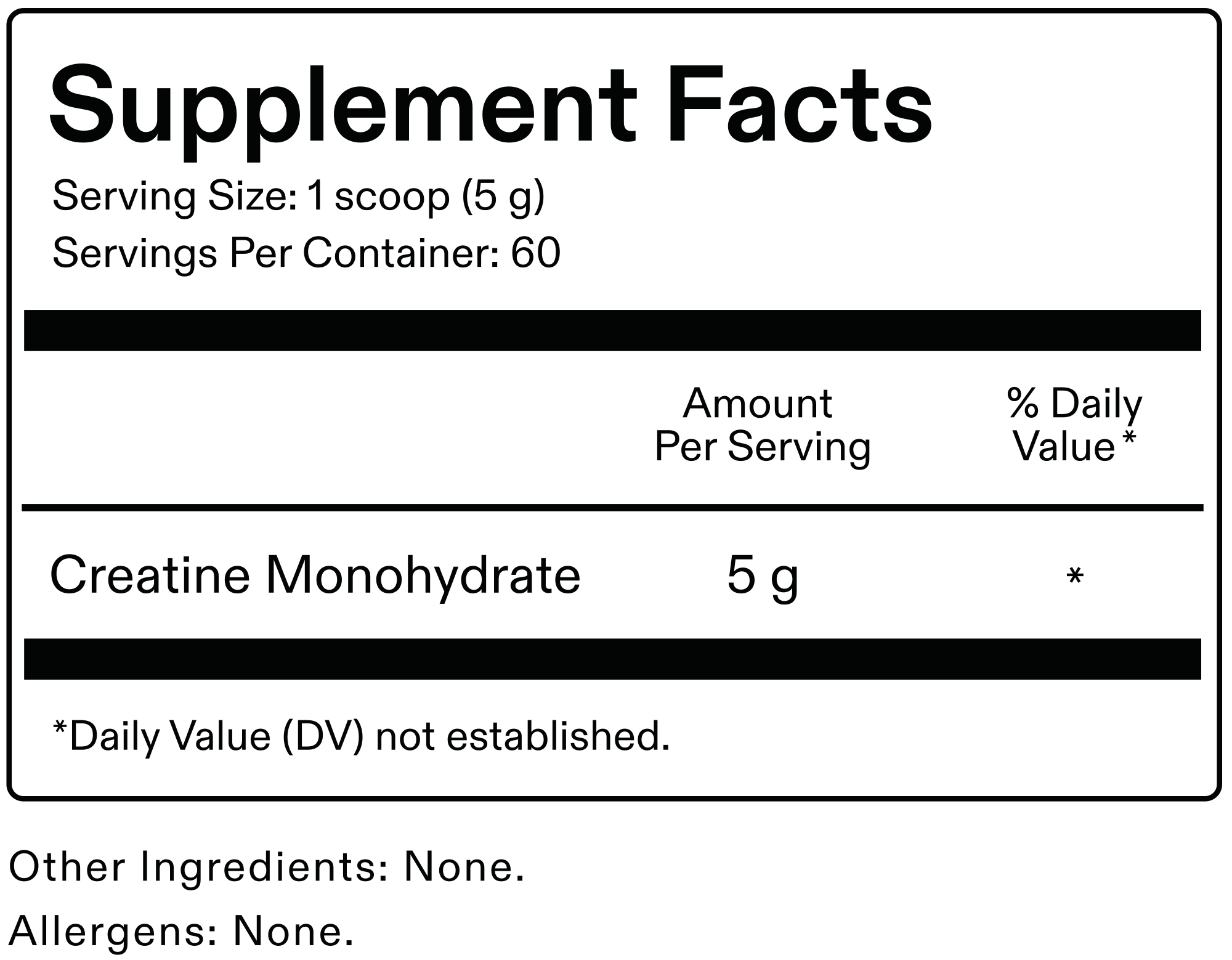 Supplement Facts. Serving size: 1 scoop (5 g). Servings per container: 60. Creatine Monohydrate: 5 g. Daily Value not established. Other ingredients: none. Allergens: none.