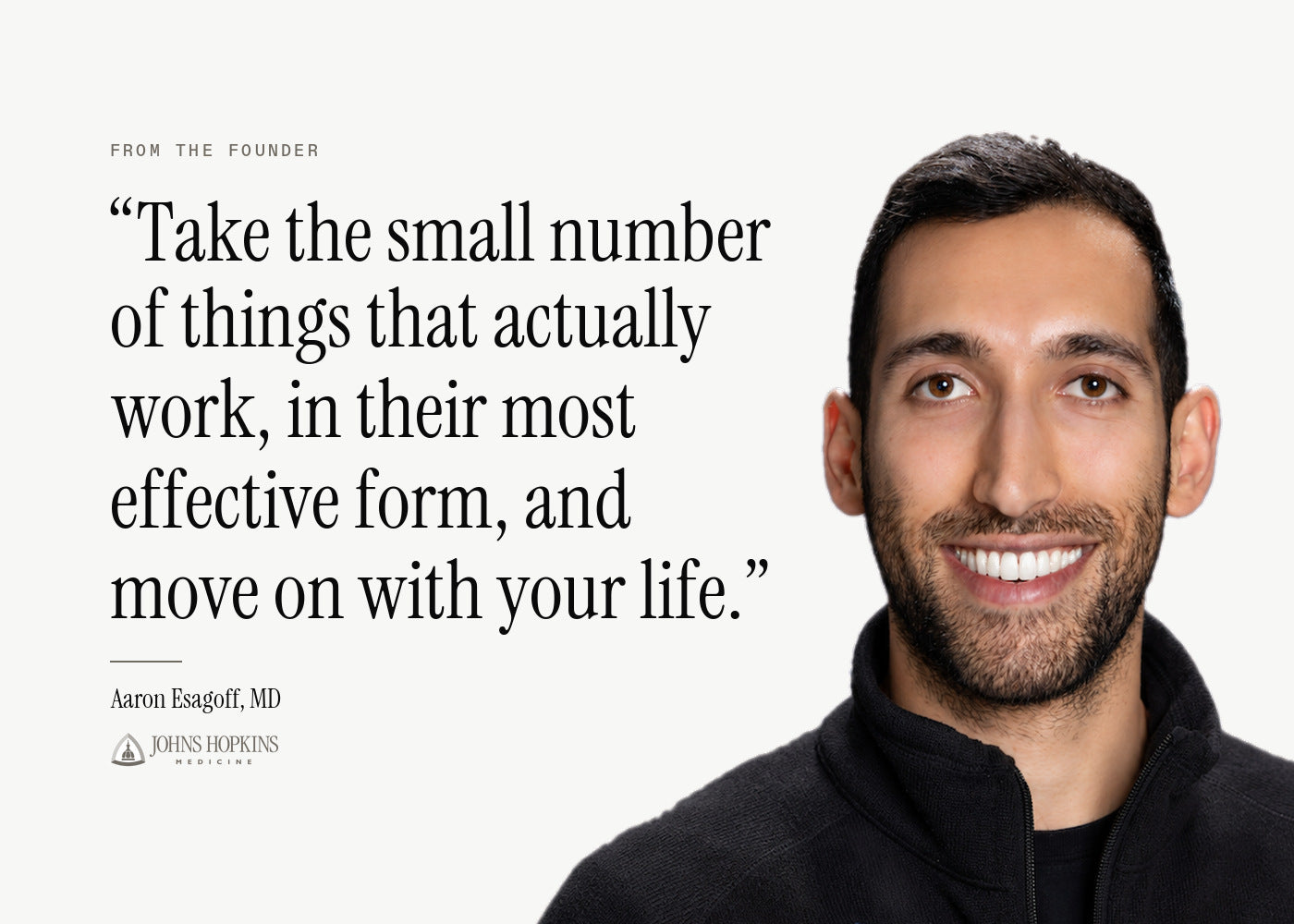 From the Founder. "Take the small number of things that actually work, in their most effective form, and move on with your life." Aaron Esagoff, MD, Johns Hopkins School of Medicine.